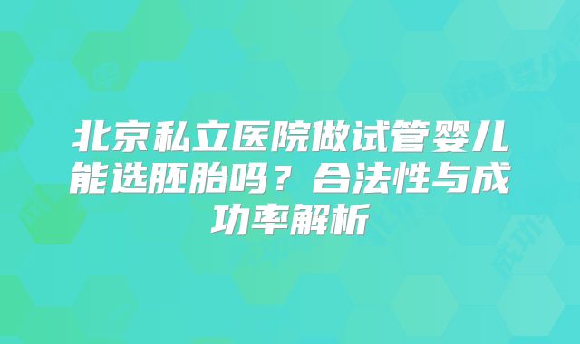 北京私立医院做试管婴儿能选胚胎吗？合法性与成功率解析