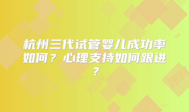 杭州三代试管婴儿成功率如何？心理支持如何跟进？