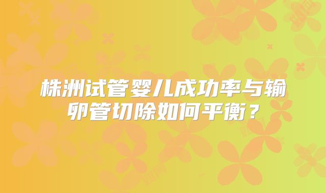 株洲试管婴儿成功率与输卵管切除如何平衡？