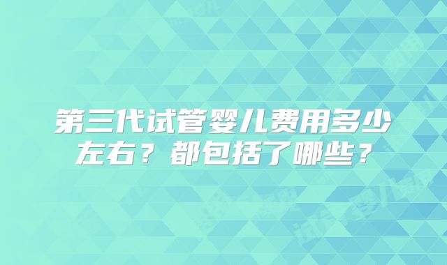 第三代试管婴儿费用多少左右？都包括了哪些？