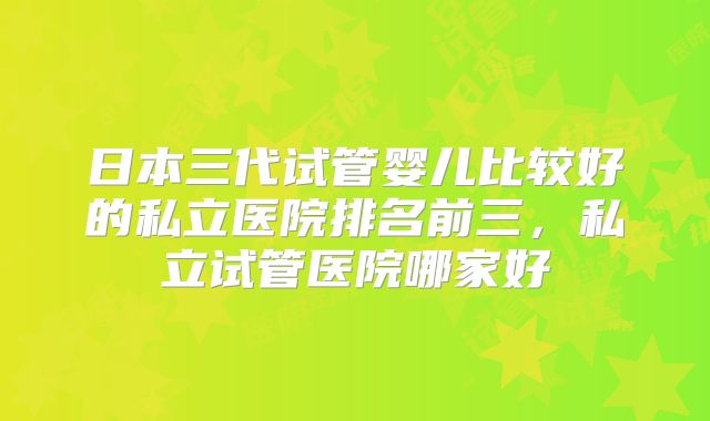 日本三代试管婴儿比较好的私立医院排名前三,私立试管医院哪家好
