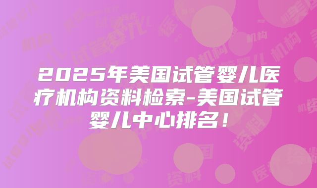 2025年美国试管婴儿医疗机构资料检索-美国试管婴儿中心排名！