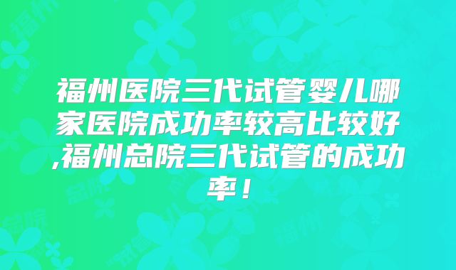 福州医院三代试管婴儿哪家医院成功率较高比较好,福州总院三代试管的成功率！