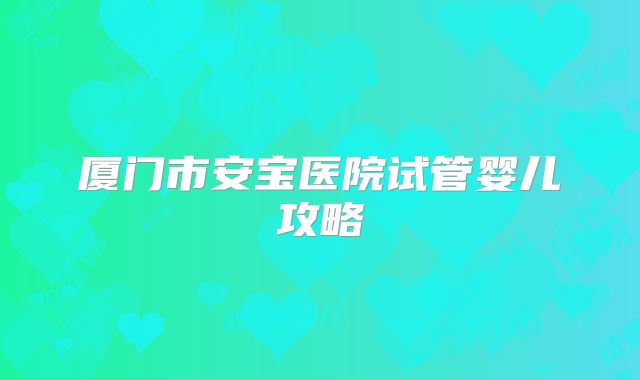 厦门市安宝医院试管婴儿攻略