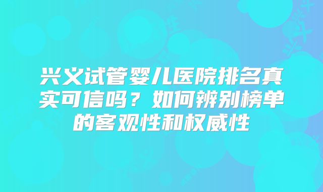 兴义试管婴儿医院排名真实可信吗？如何辨别榜单的客观性和权威性