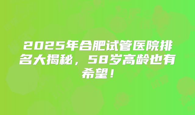 2025年合肥试管医院排名大揭秘，58岁高龄也有希望！