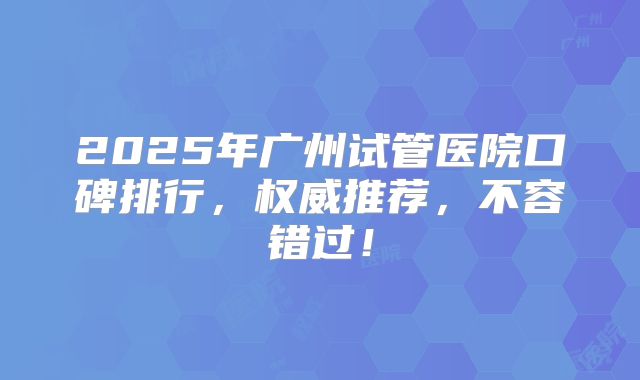 2025年广州试管医院口碑排行，权威推荐，不容错过！