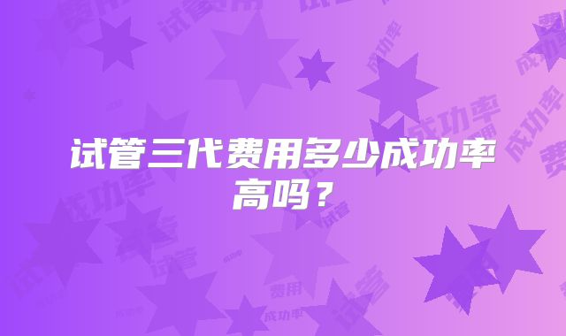 试管三代费用多少成功率高吗？