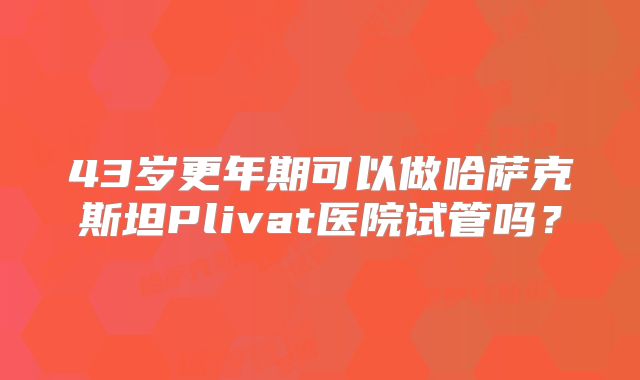 43岁更年期可以做哈萨克斯坦Plivat医院试管吗？