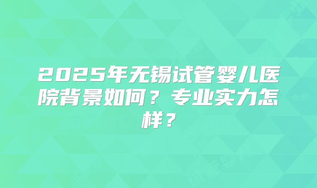 2025年无锡试管婴儿医院背景如何？专业实力怎样？