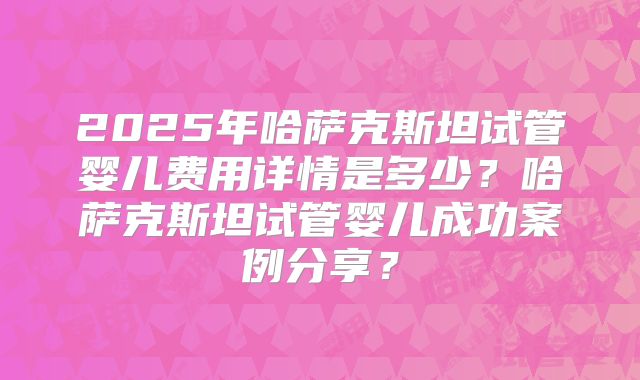 2025年哈萨克斯坦试管婴儿费用详情是多少？哈萨克斯坦试管婴儿成功案例分享？