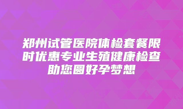 郑州试管医院体检套餐限时优惠专业生殖健康检查助您圆好孕梦想