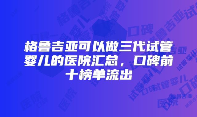 格鲁吉亚可以做三代试管婴儿的医院汇总,口碑前十榜单流出