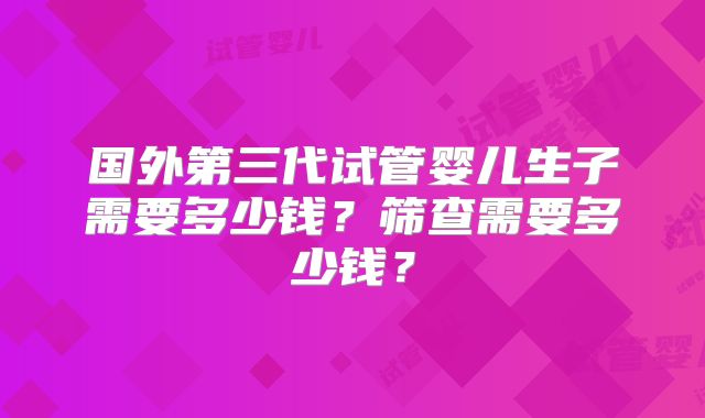 国外第三代试管婴儿生子需要多少钱？筛查需要多少钱？