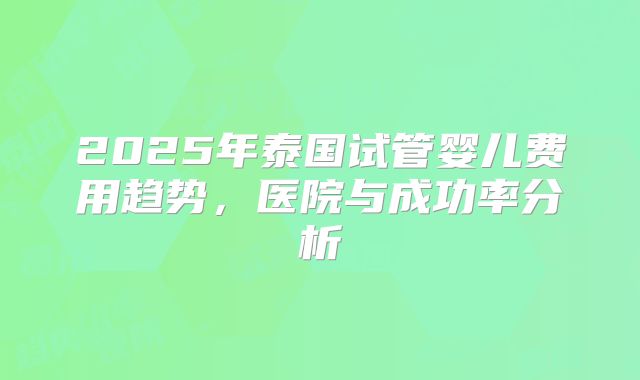 2025年泰国试管婴儿费用趋势,医院与成功率分析