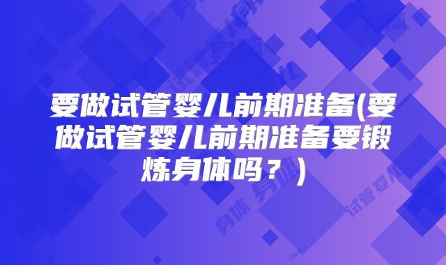 要做试管婴儿前期准备(要做试管婴儿前期准备要锻炼身体吗？)