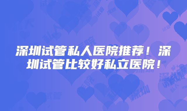 深圳试管私人医院推荐！深圳试管比较好私立医院！