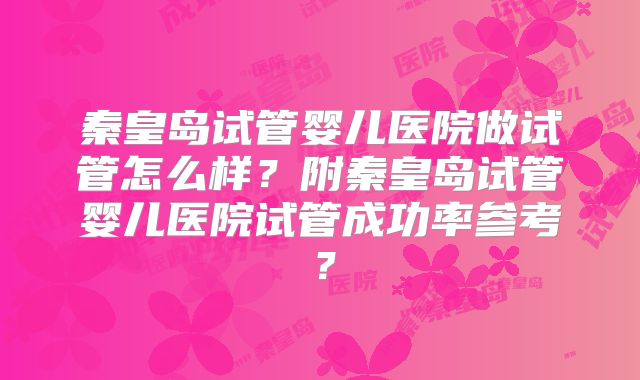 秦皇岛试管婴儿医院做试管怎么样？附秦皇岛试管婴儿医院试管成功率参考？