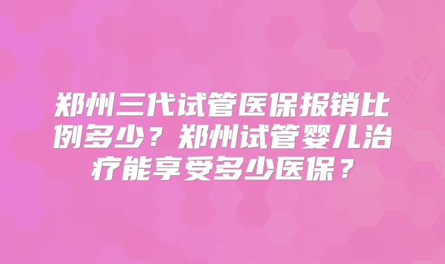 郑州三代试管医保报销比例多少？郑州试管婴儿治疗能享受多少医保？
