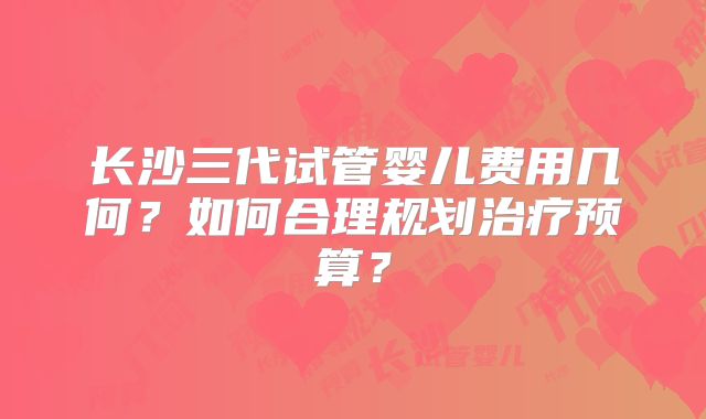 长沙三代试管婴儿费用几何?如何合理规划治疗预算?