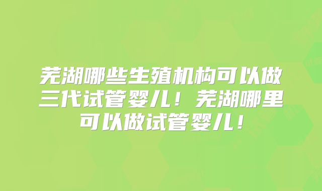芜湖哪些生殖机构可以做三代试管婴儿！芜湖哪里可以做试管婴儿！