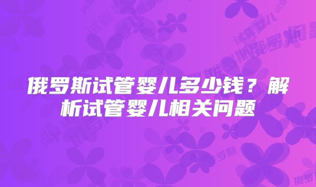 俄罗斯试管婴儿多少钱？解析试管婴儿相关问题