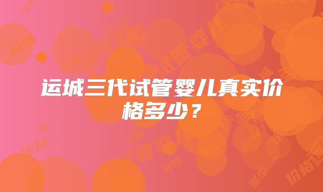 运城三代试管婴儿真实价格多少?