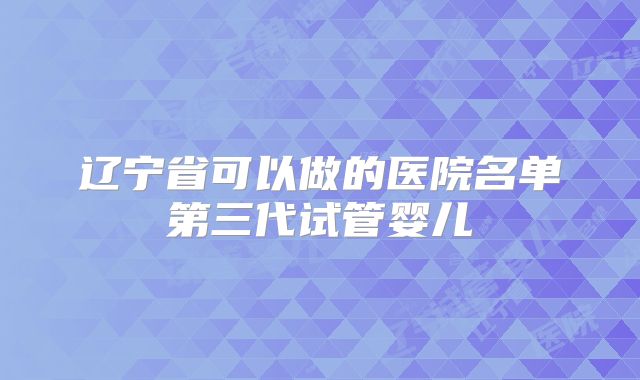 辽宁省可以做的医院名单第三代试管婴儿