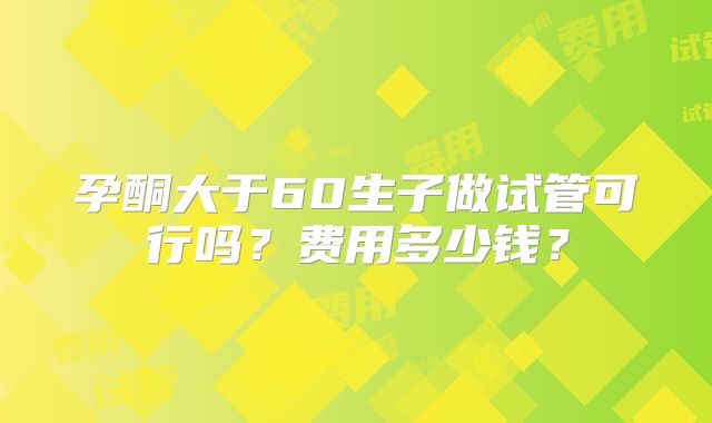 孕酮大于60生子做试管可行吗？费用多少钱？
