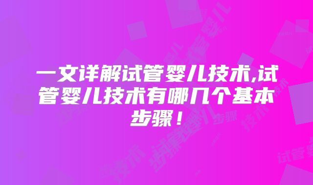 一文详解试管婴儿技术,试管婴儿技术有哪几个基本步骤！