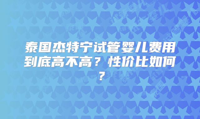 泰国杰特宁试管婴儿费用到底高不高？性价比如何？
