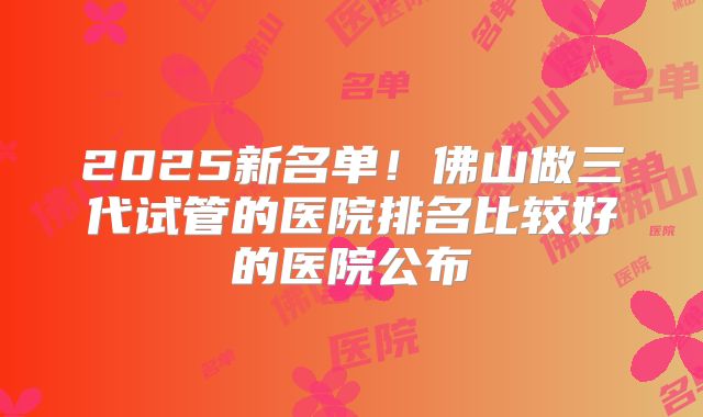 2025新名单！佛山做三代试管的医院排名比较好的医院公布