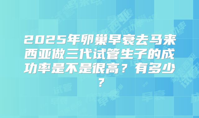 2025年卵巢早衰去马来西亚做三代试管生子的成功率是不是很高？有多少？