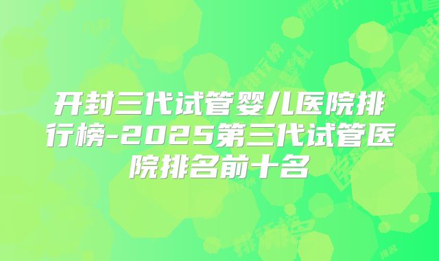 开封三代试管婴儿医院排行榜-2025第三代试管医院排名前十名