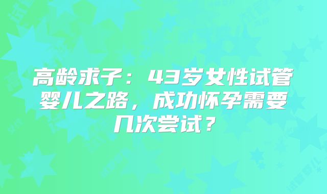 高龄求子：43岁女性试管婴儿之路，成功怀孕需要几次尝试？