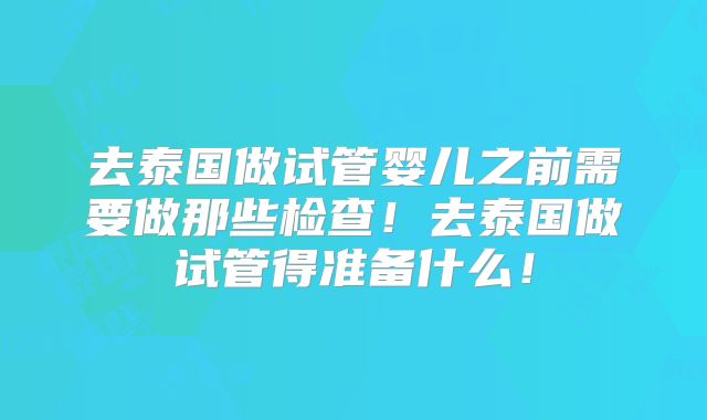 去泰国做试管婴儿之前需要做那些检查！去泰国做试管得准备什么！
