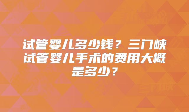 试管婴儿多少钱？三门峡试管婴儿手术的费用大概是多少？