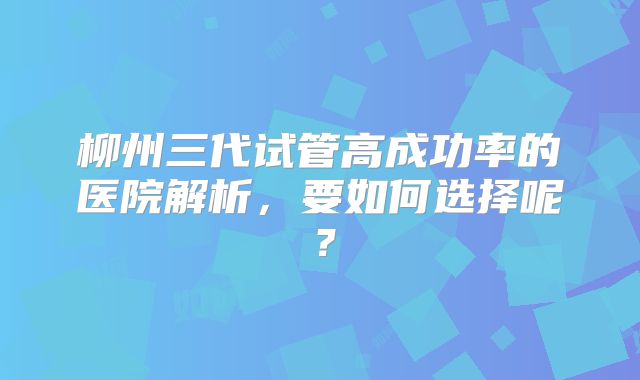 柳州三代试管高成功率的医院解析,要如何选择呢?