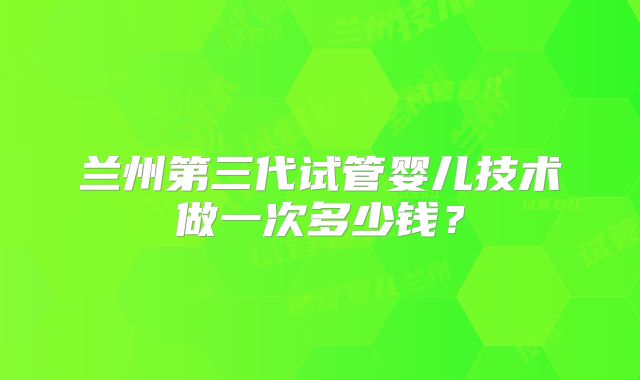 兰州第三代试管婴儿技术做一次多少钱？