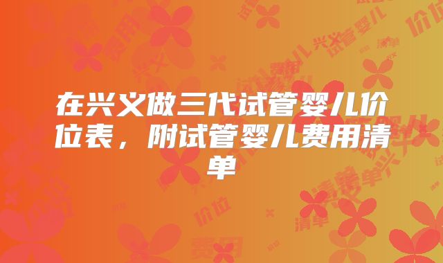 在兴义做三代试管婴儿价位表，附试管婴儿费用清单