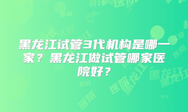 黑龙江试管3代机构是哪一家？黑龙江做试管哪家医院好？
