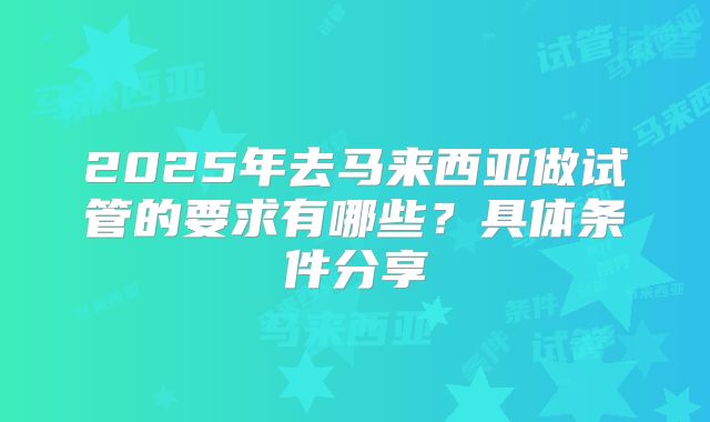 2025年去马来西亚做试管的要求有哪些？具体条件分享