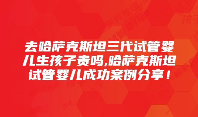 去哈萨克斯坦三代试管婴儿生孩子贵吗,哈萨克斯坦试管婴儿成功案例分享！