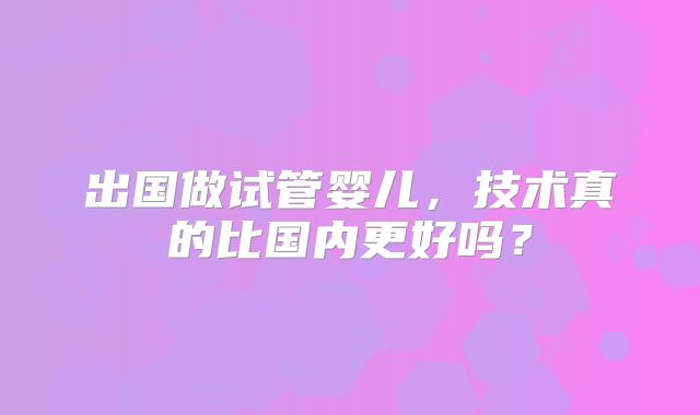 出国做试管婴儿，技术真的比国内更好吗？