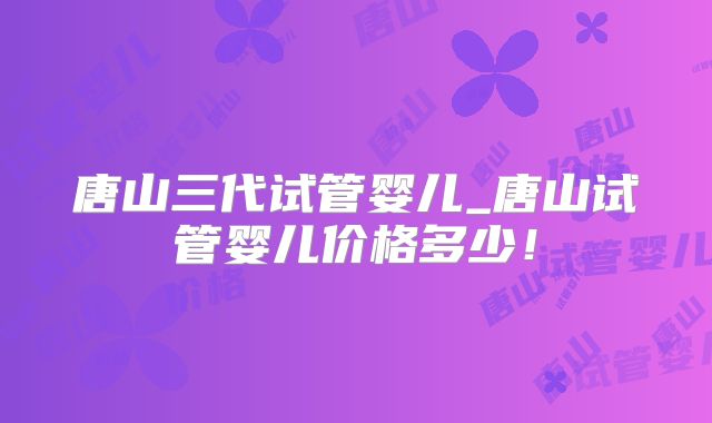 唐山三代试管婴儿_唐山试管婴儿价格多少！
