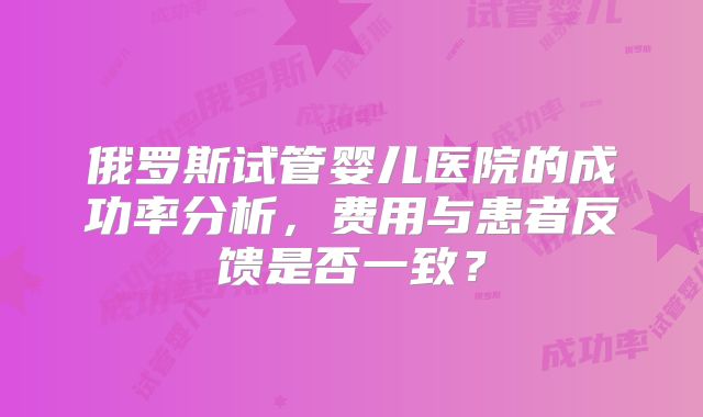 俄罗斯试管婴儿医院的成功率分析，费用与患者反馈是否一致？