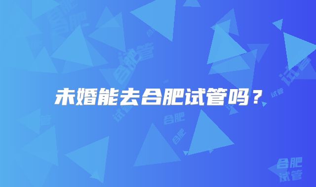 未婚能去合肥试管吗？