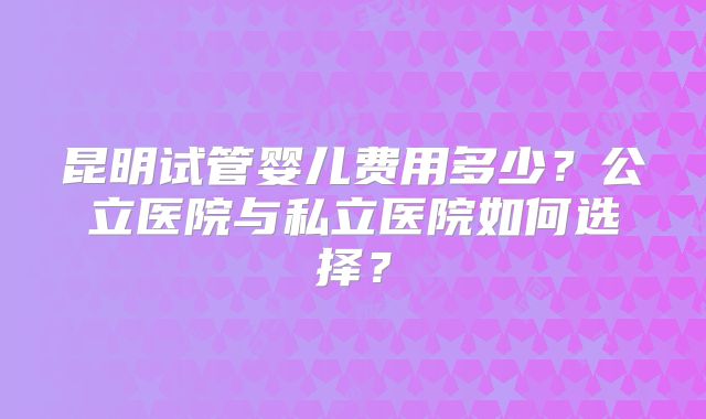 昆明试管婴儿费用多少?公立医院与私立医院如何选择?