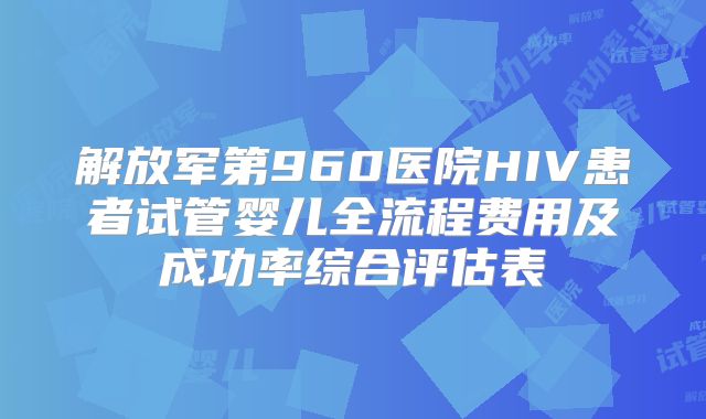 解放军第960医院HIV患者试管婴儿全流程费用及成功率综合评估表