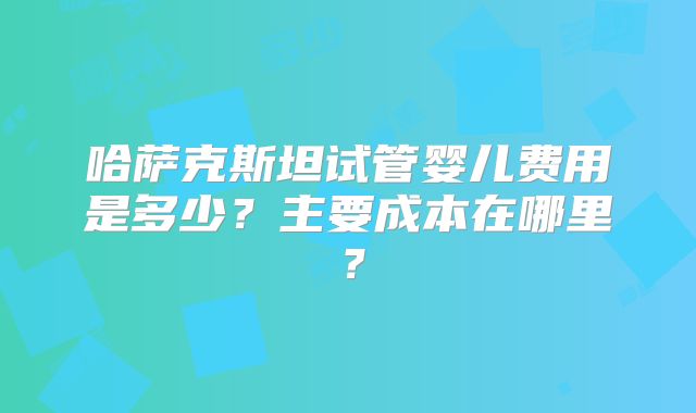 哈萨克斯坦试管婴儿费用是多少？主要成本在哪里？